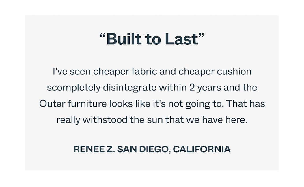 Built to Last.  I've seen cheaper fabric and cheaper cushions completely disintegrate within 2  years and the Outer furniture looks like it's not going to. That has really  withstood the sun that we have here.  Renee Z.  San Diego, California