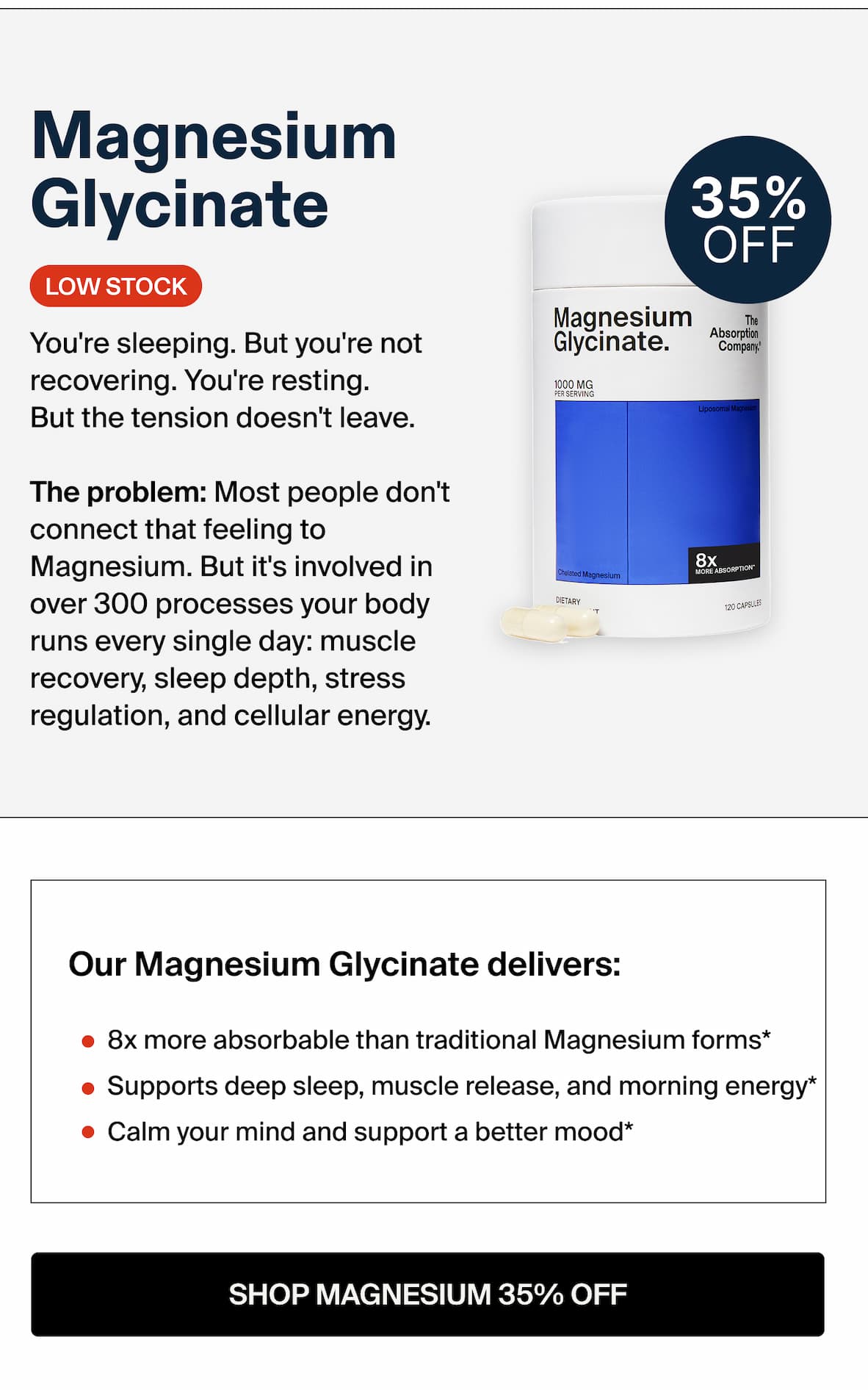 Magnesium Glycinate You're sleeping. But you're not Glycinate. recovering. You're resting. But the tension doesn't leave. The problem: Most people don't connect that feeling to Magnesium. But it's involved in over 300 processes your body a sows runs every single day: muscle recovery, sleep depth, stress regulation, and cellular energy. Our Magnesium Glycinate delivers: 8x more absorbable than traditional Magnesium forms* Supports deep sleep, muscle release, and morning energy* Calm your mind and support a better mood*  SHOP MAGNESIUM 35% OFF