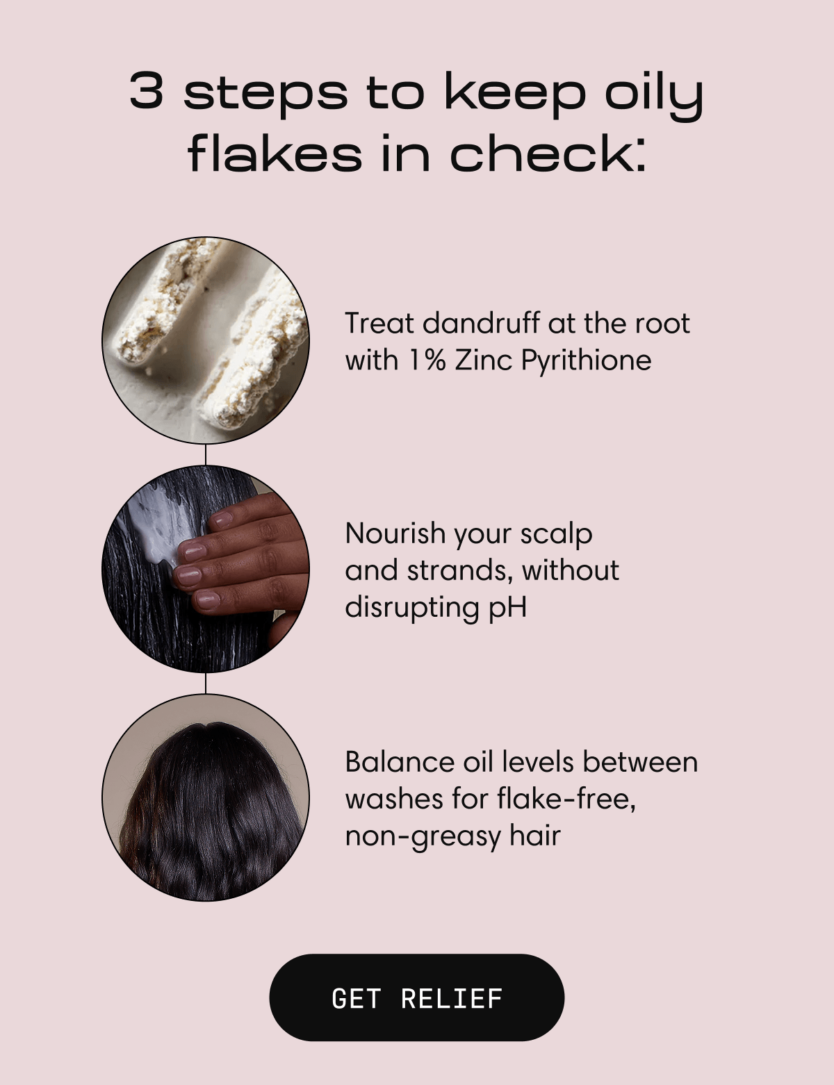 3 steps to keep oily flakes in check: | Treat dandruff at the root with 1% Zinc Pyrithione |  Nourish your scalp            and strands, without disrupting pH |  Balance oil levels between washes for flake-free, non-greasy hair | GET RELIEF