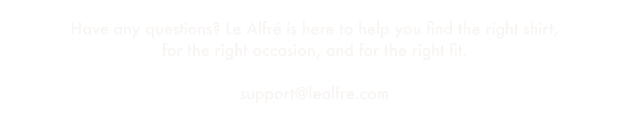 Have any questions? Le Alfré is here to help you find the right shirt, for the right occasion, and for the right fit. Email us at support@lealfre.com