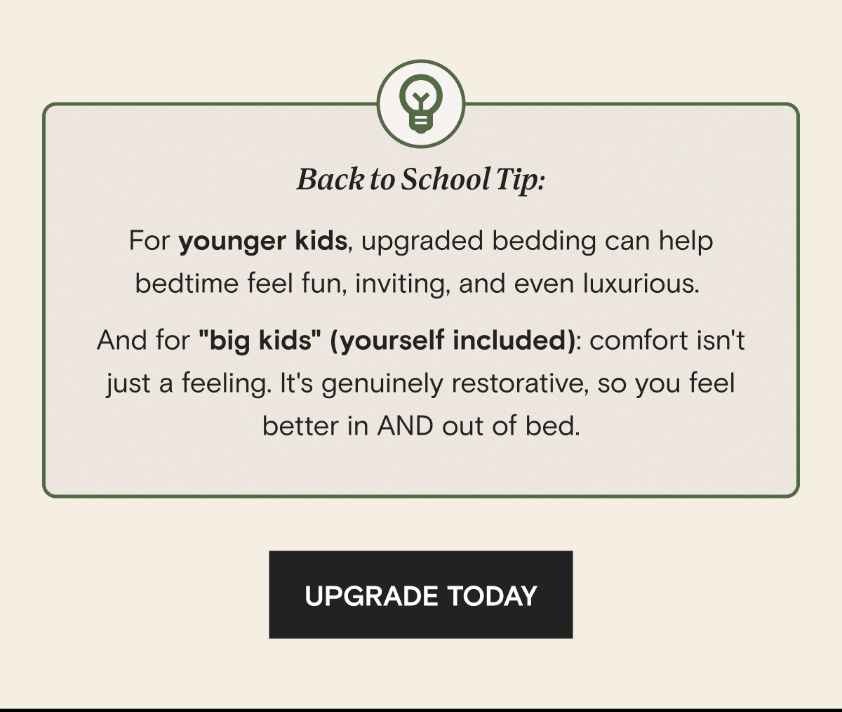 Back to School Tip: For younger kids, upgraded bedding can help bedtime feel fun, inviting, and even luxurious.  And for "big kids" (yourself included): comfort isn't just a feeling. It's genuinely restorative, so you feel better in AND out of bed.  | UPGRADE TODAY