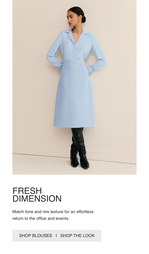 FRESH DIMENSION - Match tone and mix texture for an effortless return to the office and events. - [SHOP BLOUSES] - [SHOP THE LOOK]