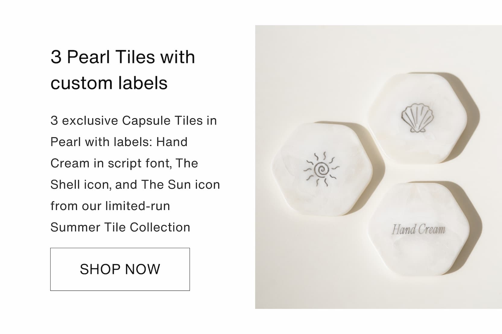 Shop our new limited-edition Summer Touch Up Kit. 3 Pearl Tiles with custom labels: 3 exclusive&nbsp;Capsule Tiles in Pearl&nbsp;with labels: Hand Cream in script font, The Shell icon, and The Sun icon from our limited-run Summer Tile Collection