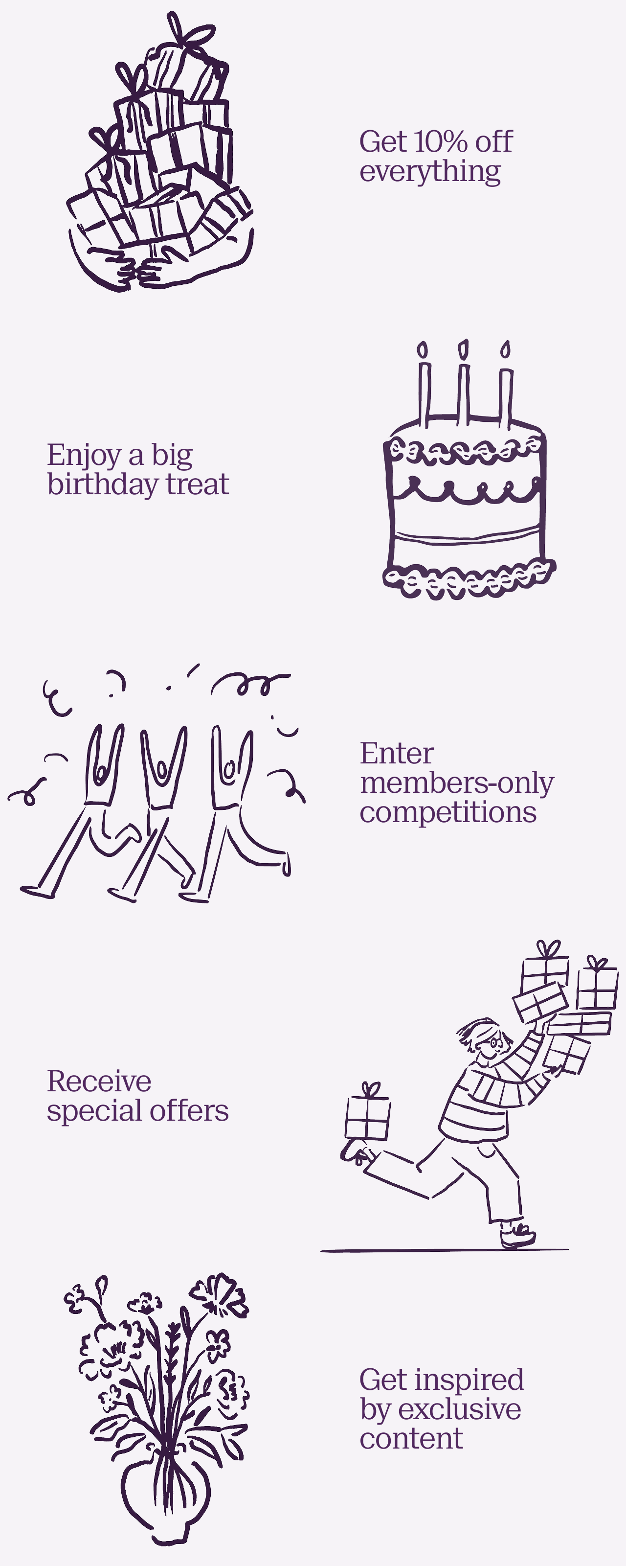 Five reasons to join NOTHS & More. Get 10% off everything, enjoy a big birthday treat, enter members-only competitions, receive special offers, get inspired by exclusive content