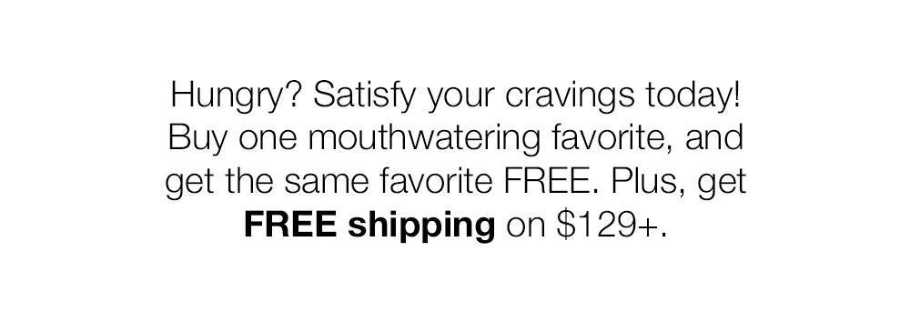 Hungry? Satisfy your cravings today! Buy one mouthwatering favorite, and get the same favorite FREE. Plus, get FREE shipping on $129+.