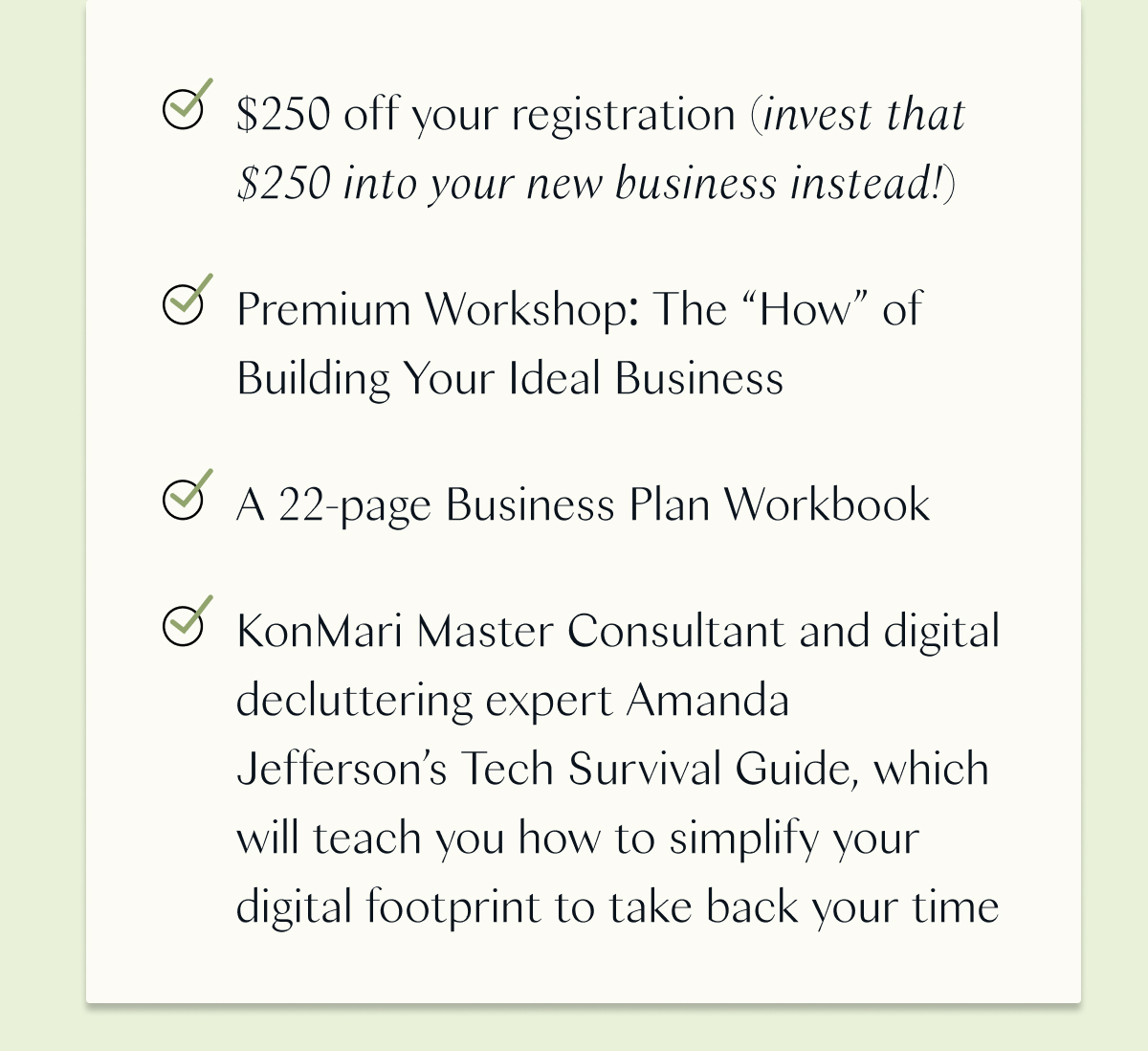 $250 off your registration (invest that $250 into your new business instead!) / Premium Workshop: The “How” of Building Your Ideal Business / A 22-page Business Plan Workbook / KonMari Master Consultant and digital decluttering expert Amanda Jefferson’s Tech Survival Guide, which will teach you how to simplify your digital footprint to take back your time 