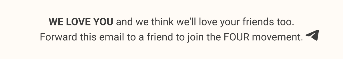 WE LOVE YOU and we think we'll love your friends too. Forward this email to a friend to join the FOUR movement.