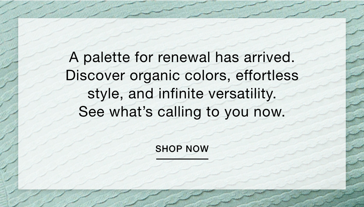 A palette for renewal is here. Organic colors, effortless style, infinite versatility. See what's calling to you now. SHOP NOW  >>