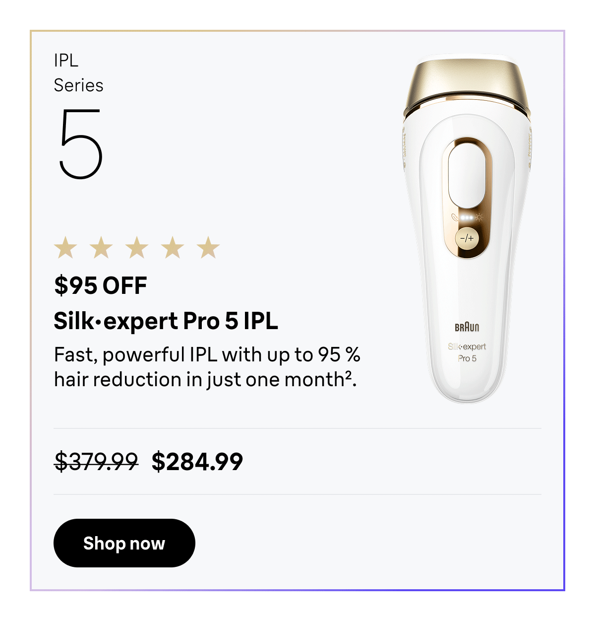 IPL Series 5 - $95 OFF. Silk·expert Pro 5 IPL - Fast, powerful IPL with up to 95 % hair reduction in just one month. Was $379.99, now $284.99. Shop now