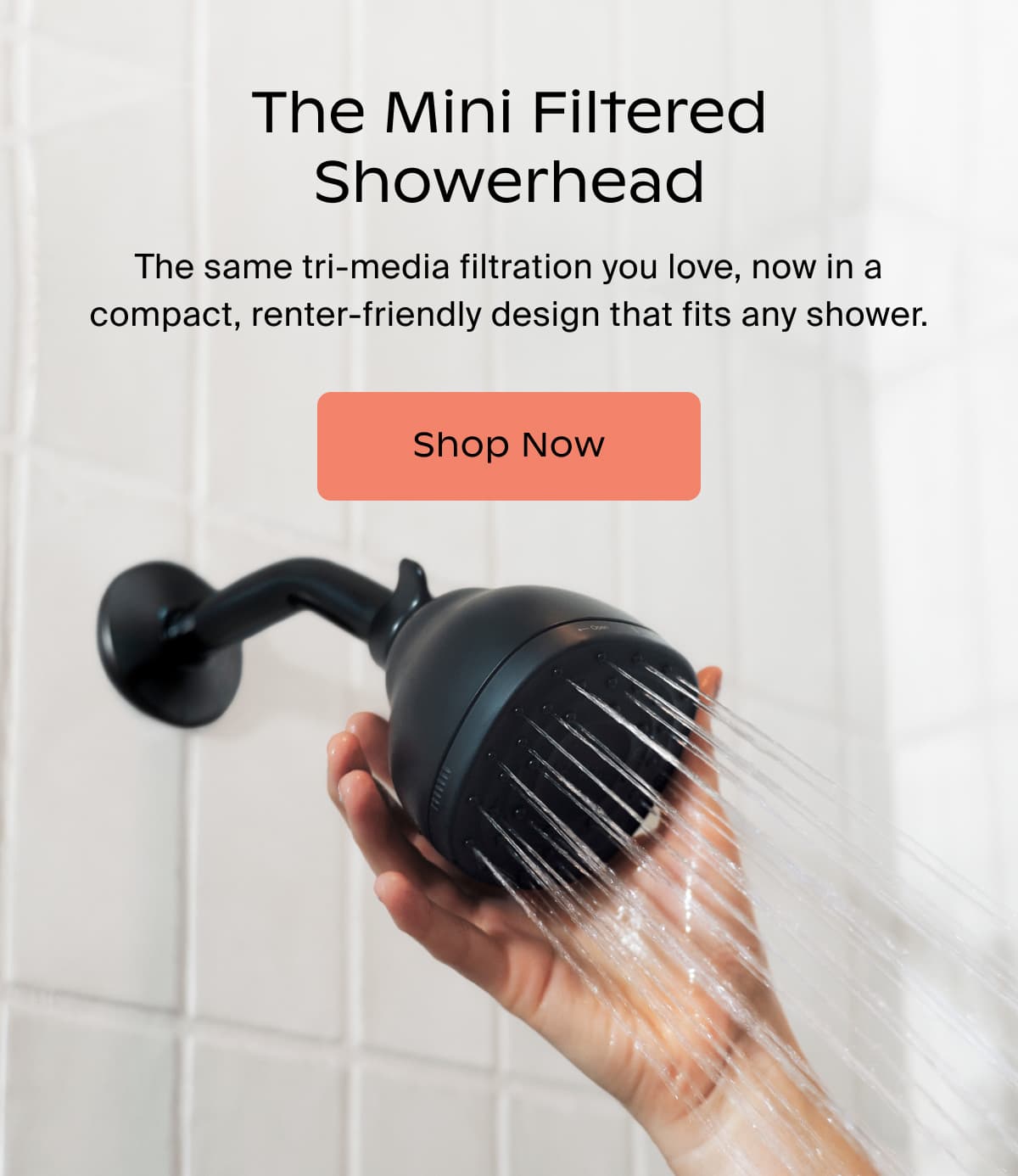 The Mini Filtered Showerhead | The same tri-media filtration you love, now in a compact, renter-friendly design that fits any shower. | Shop Now