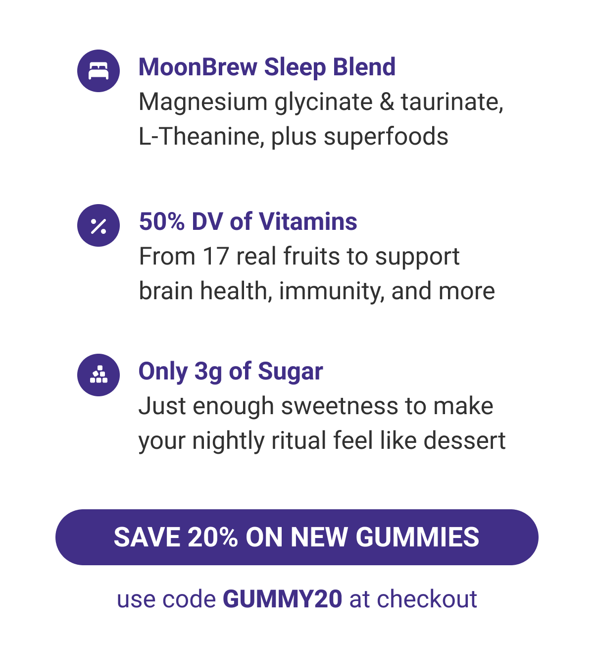 Featuring MoonBrew Sleep Blend, 50% DV of Vitamins, Only 3g of sugar.