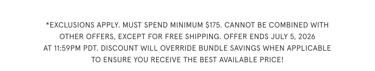 Exclusions apply. Must spend minimum $175. Cannot be combined with other offers, except for free shipping. Offer ends July 5th, 2026 at 11:59pm PDT. Discount will override bundle savings when applicable to ensure you receive the best available price!