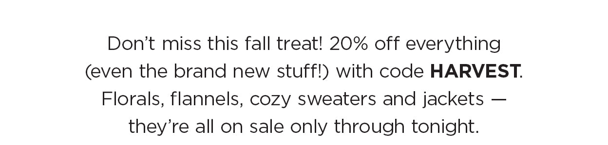 Don’t miss this fall treat! 20% off everything (even the brand new stuff!) with code HARVEST. Florals, flannels, cozy sweaters and jackets — they’re all on sale only through tonight.