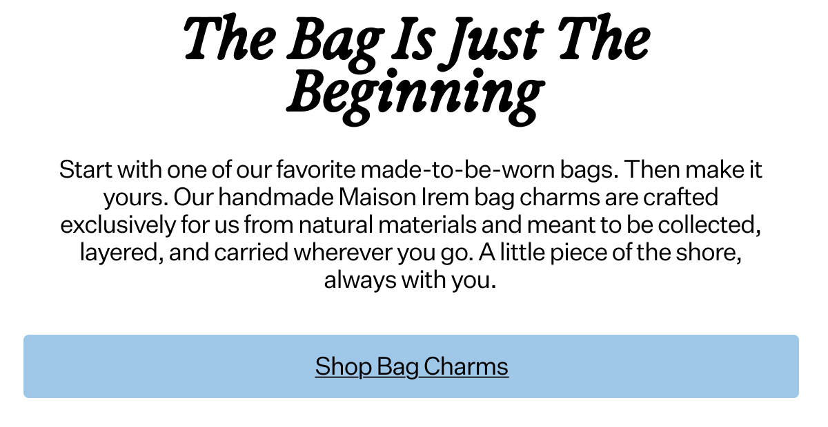 The Bag Is
 Just The Beginning Start with one of our favorite made-to-be-worn bags. Then make it yours. Our handmade Maison Irem bag charms are crafted exclusively for us from natural materials and meant to be collected, layered, and carried wherever you go. A little piece of the shore, always with you.