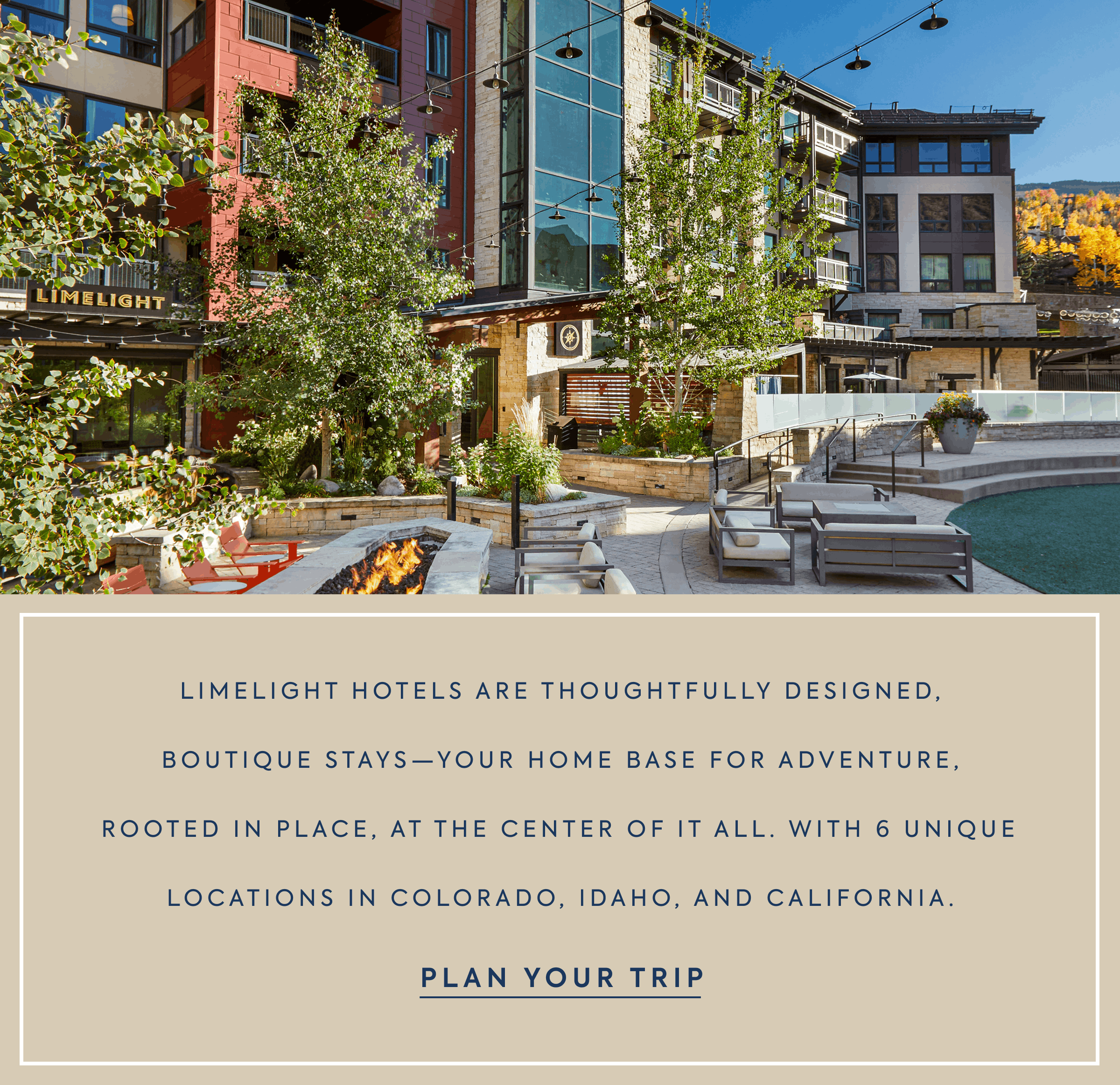 Limelight Hotels are thoughtfullY designed, boutique stays—your home base for adventure, rooted in place, at the center of it all. With 6 unique locations in Colorado, Idaho, and California.
