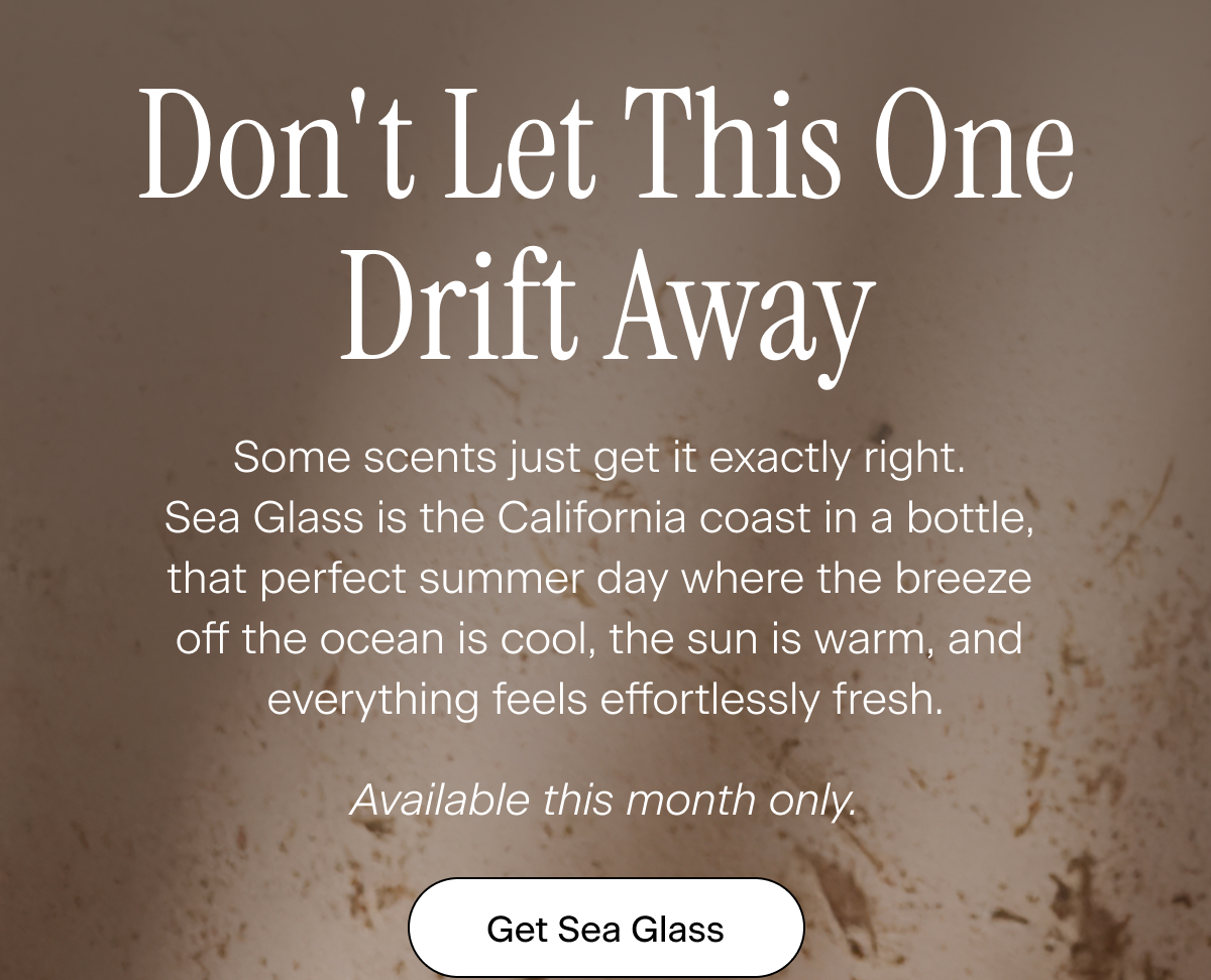 Don't Let This One Drift Away. Some scents just get it exactly right. Sea Glass is the California coast in a bottle, that perfect summer day where the breeze off the ocean is cool, the sun is warm, and everything feels effortlessly fresh. Available this month only. Get Sea Glass