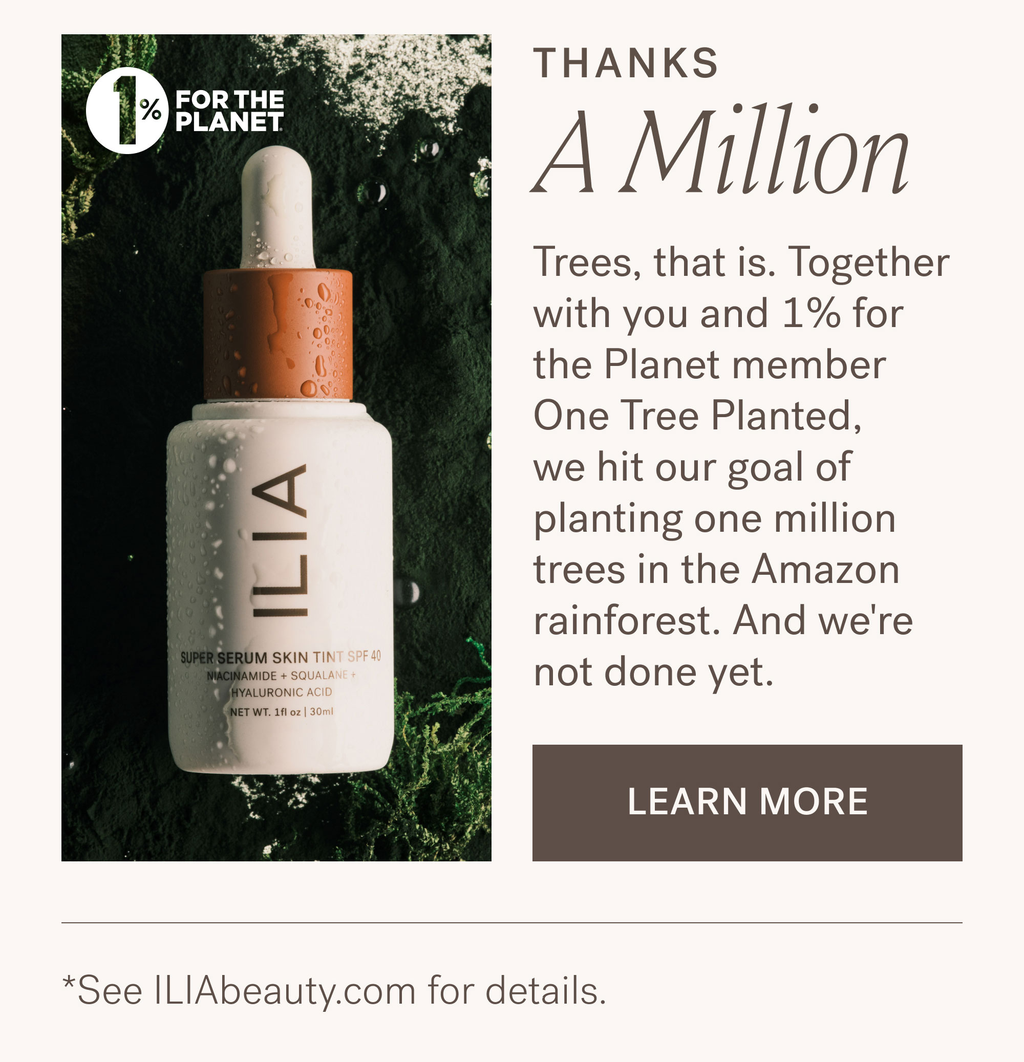 THANKS A Million  Trees, that is. Together with you and 1% for the Planet member One Tree Planted, we hit our goal of planting one million trees in the Amazon rainforest. And we're not done yet. [ LEARN MORE ].  *See ILIAbeauty.com for details.