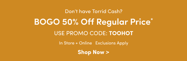 Don't have Torrid Cash? | BOGO 50% Off Regular Price* | Use Promo Code: TOOHOT | In Store + Online | Exclusions Apply | Shop Now >