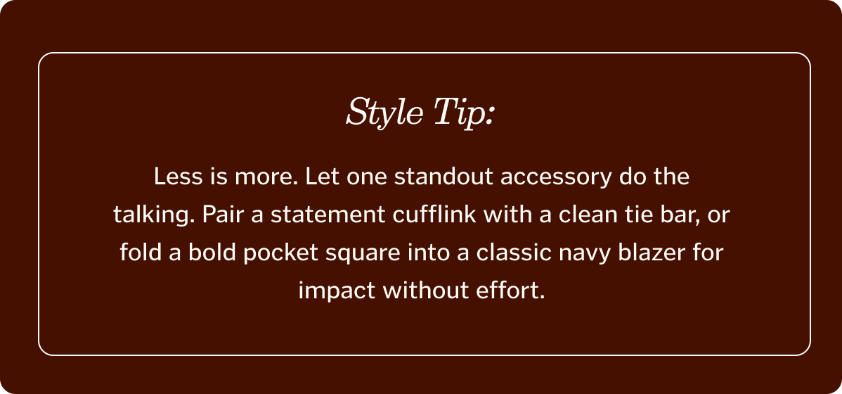 Style Tip: Less Is More. Let one standout accessory do the talking. Pair a statement cufflink with a clean tie bar, or fold a bold pocket square into a classic navy blazer for impact without effort.