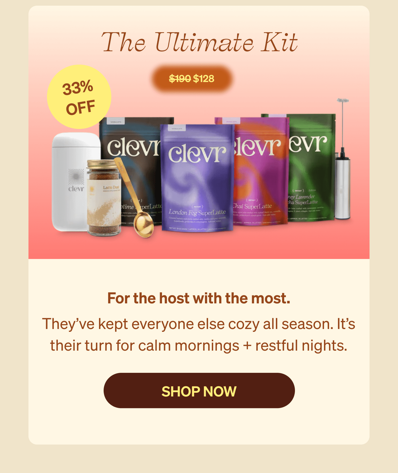The Ultimate Kit 33% Off $128 - For the host with the most. They’ve kept everyone else cozy all season. It’s their turn for calm mornings + restful nights. [SHOP NOW]