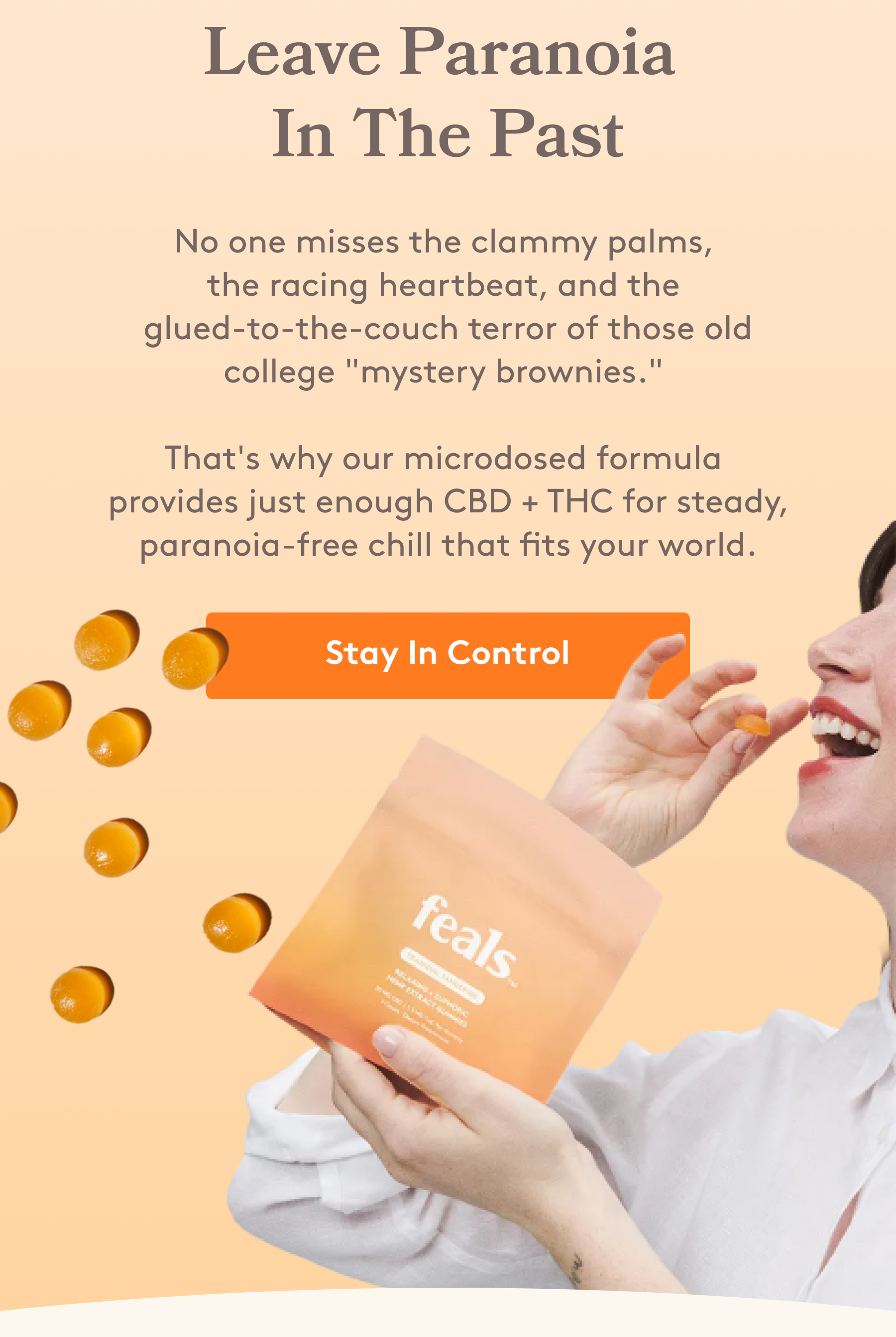 Leave Paranoia  In The Past No one misses the clammy palms,  the racing heartbeat, and the  glued-to-the-couch terror of those old college "mystery brownies."   That's why our microdosed formula  provides just enough CBD + THC for steady, paranoia-free chill that fits your world. [Stay In Control]