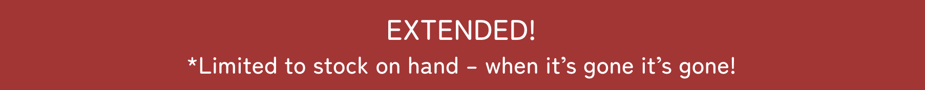EXTENDED! *limited to stock on hand; when it's gone, it's gone!