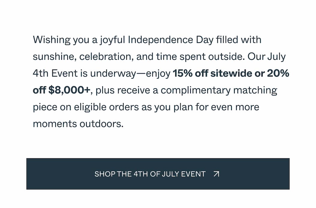 Celebrate summer's biggest gatherings with savings made for the season. Enjoy 15% off sitewide or 20% off $8,000+, plus receive a complimentary matching piece on eligible orders, and create a backyard ready for cookouts, celebrations, and long holiday weekends. Shop the july 4th event