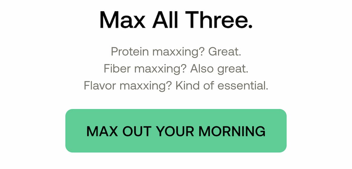 Max All Three. Protein maxxing? Great. Fiber maxxing? Also great. Flavor maxxing? Kind of essential.  MAX OUT YOUR MORNING