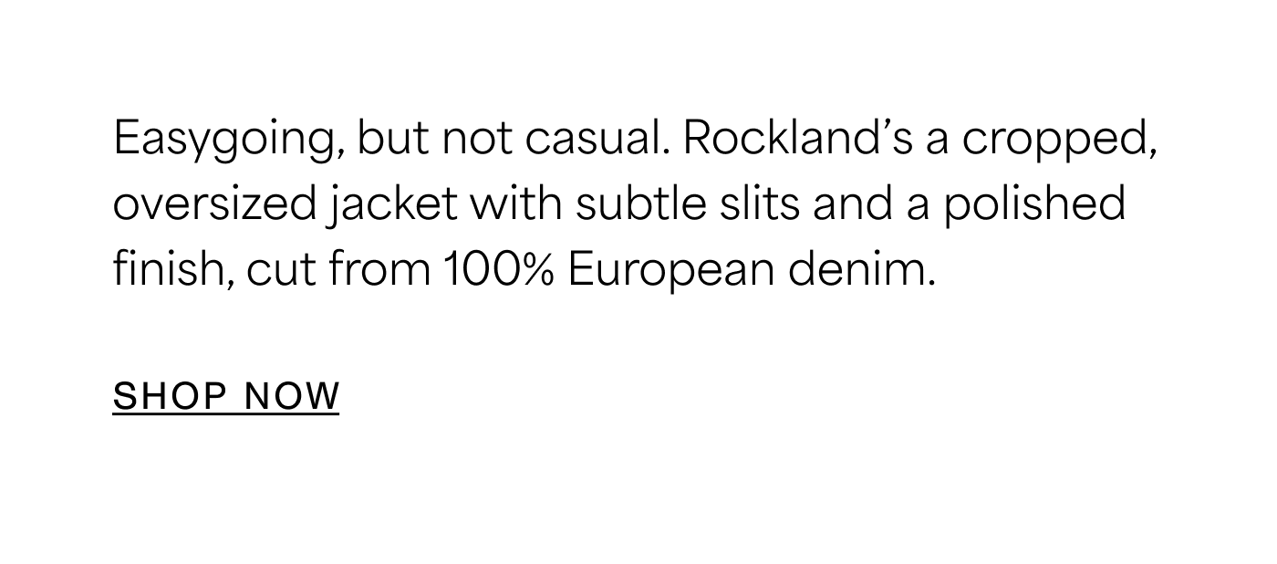 Easygoing, but not casual. Rockland’s a cropped, oversized jacket with subtle slits and a polished finish, cut from 100% European denim. SHOP NOW