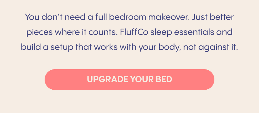 Start with your pillow.&nbsp;The right support helps your neck and shoulders fully relax. Choose breathable bedding.&nbsp;Temperature affects how often you wake up. Create consistency.&nbsp;Comfort you look forward to helps signal it’s time to rest.  You don’t need a full bedroom makeover. Just better pieces where it counts. Enjoy&nbsp;20% OFF FluffCo sleep essentials and build a setup that works with your body, not against it.