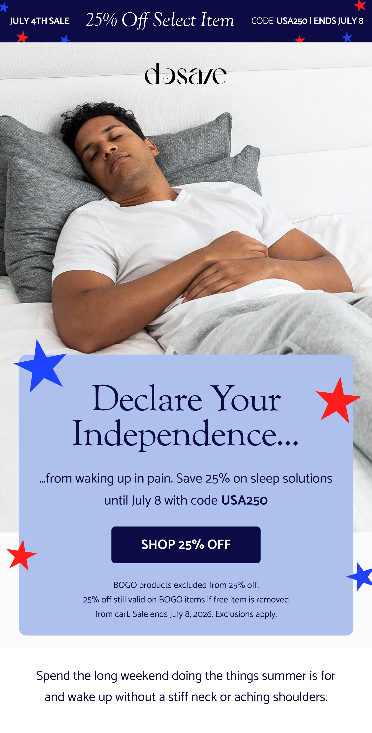 25% Off Select Item July 4th Sale CODE: USA250 | Ends July 8 Udse code: -dynamic- This Earth Day, stop buying and throwing out cheap pillows that don’t work. Get what does. SAVE ON SLEEP SOLUTIONS Declare your independence... …from waking up in pain. Save 25% on sleep solutions until July 8 with code USA250 SHOP 25% OFF BOGO products excluded from 25% off. 25% off still valid on BOGO items if free item is removed from cart. Sale ends July 8, 2026. Exclusions apply. Sleep Better This Easter. The Easter sale is officially live — and select Dosaze best-sellers are 25% off now! If you've had your eye on something, now's the time. Use Code: EASTER2026 SHOP THE EASTER SALE Cannot be combined with other offers, including free gifts with purchase Save 25% on Select Best-Sellers & Spend the long weekend doing the things summer is for and wake up without a stiff neck or aching shoulders. "I never knew the right sheets could make such a difference. They look and feel positively luxurious." — Jennifer L. "So soft, light, and airy. I am obsessed." — John M. "Have had a different high-end brand of bamboo sheets and they don't even come close to the quality and softness of Dosaze." — Peggy Sue GET THE SHEETS