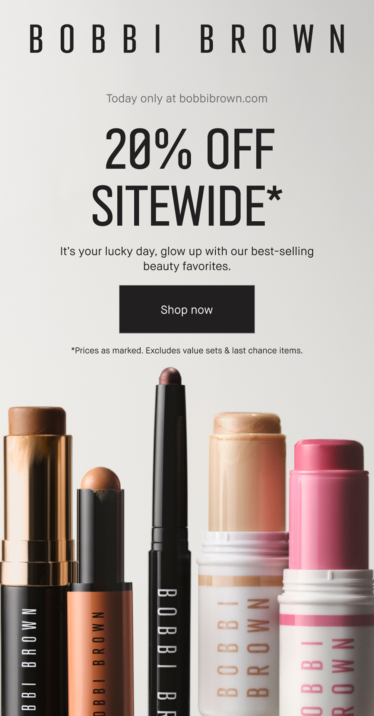 Bobbi Brown. Today Only at bobbibrown.com. 20% off sitewide. It is your lucky day, glow up with our best-selling beauty favorites.  Shop now. *Prices as marked. Excludes value sets & last chance items. 
