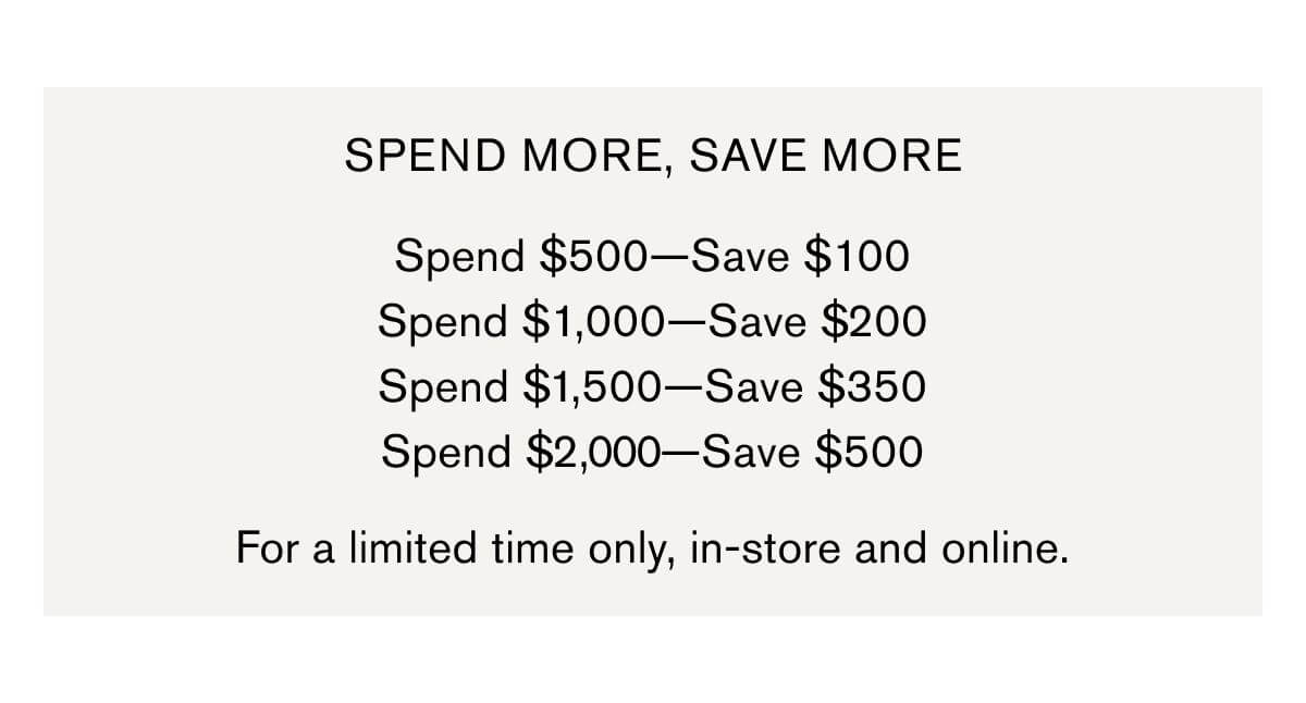 SPEND MORE, SAVE MORE  Spend $500—Save $100 Spend $1,000—Save $200 Spend $1,500—Save $350 Spend $2,000—Save $500 | For a limited time only, in-store and online.