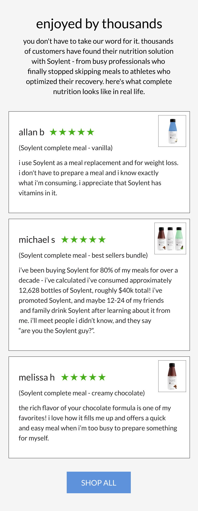  enjoyed by thousands   you don't have to take our word for it. thousands of customers have found their nutrition solution with Soylent - from busy professionals who finally stopped skipping meals to athletes who optimized their recovery. here's what complete nutrition looks like in real life.      I use Soylent as a meal replacement and for weight loss. I don't have to prepare a meal and I know exactly what I'm consuming. I appreciate that Soylent has vitamins in it.   Allan B (5 stars, US vanilla, CA original shake)       I’ve been buying Soylent for 80% of my meals for over a decade - I’ve calculated I’ve consumed approximately 12,628 bottles of Soylent, roughly $40k total! I’ve promoted Soylent, and maybe 12-24 of my friends and family drink Soylent after learning about it from me. I’ll meet People I didn’t know, and they say “Are you the Soylent guy?”.   Michael S (5 stars, best seller bundle)       The rich flavor of your chocolate formula is one of my favorites! I love how it fills me up and offers a quick and easy meal when I’m too busy to prepare something for myself.    Melissa H (5 stars, chocolate shake)     