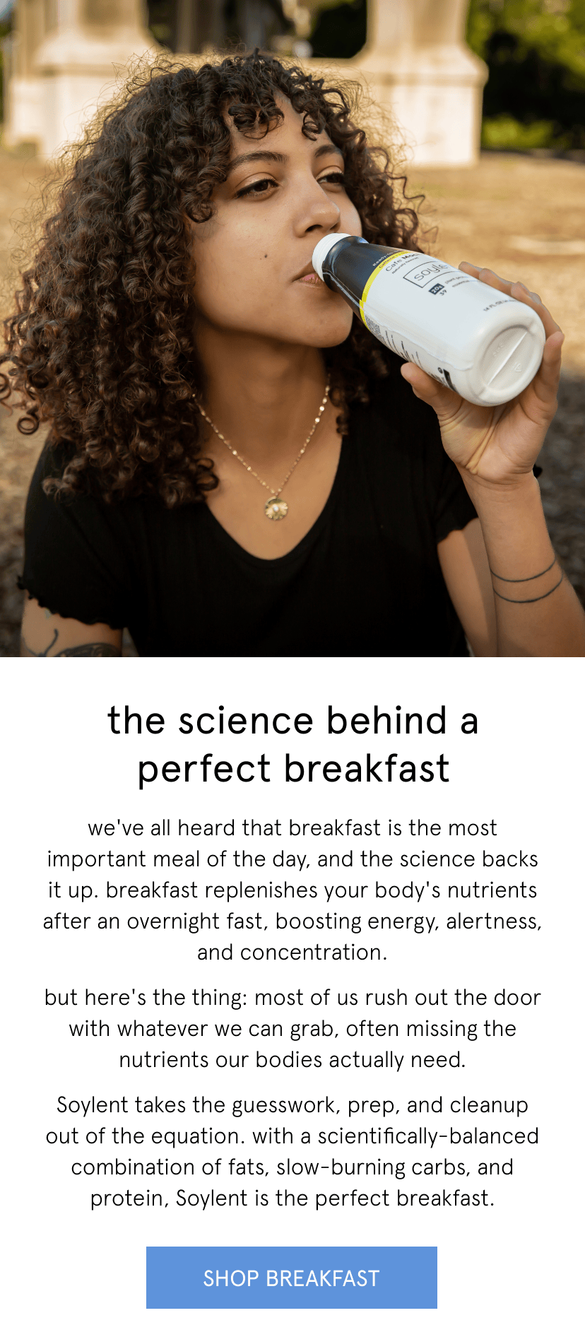 the science behind a perfect breakfast. we've all heard that breakfast is the most important meal of the day, and the science backs it up. breakfast replenishes your body's nutrients after an overnight fast, boosting energy, alertness, and concentration. but here's the thing: most of us rush out the door with whatever we can grab, often missing the nutrients our bodies actually need. Soylent takes the guesswork, prep, and cleanup out of the equation. with a scientifically-balanced combination of fats, slow-burning carbs, and protein, Soylent is the perfect breakfast.