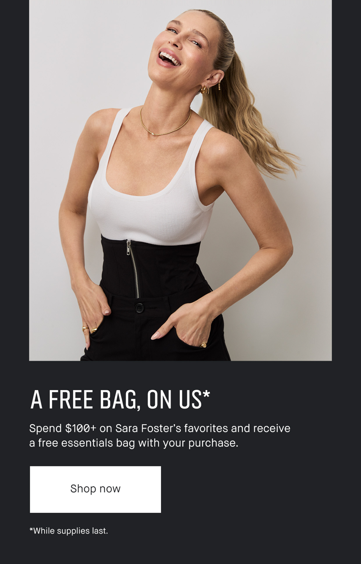 A FREE BAG, ON US* Spend $100+ on Sara Foster’s favorites and receive a free essentials bag with your purchase. | Shop now | *While supplies last