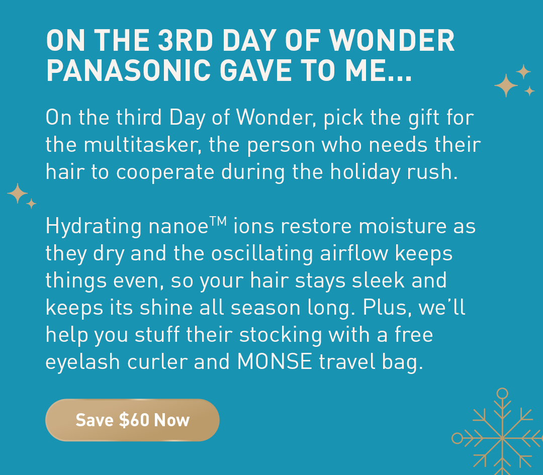 On the 3rd day of wonder panasonic gave to me... On the third Day of Wonder, pick the gift for the multitasker, the person who needs their hair to cooperate during the holiday rush. Hydrating nanoeTM ions restore moisture as they dry and the oscillating airflow keeps things even, so your hair stays sleek and keeps its shine all season long. Plus, we’ll help you stuff their stocking with a free eyelash curler and MONSE travel bag. Save $75 Now.