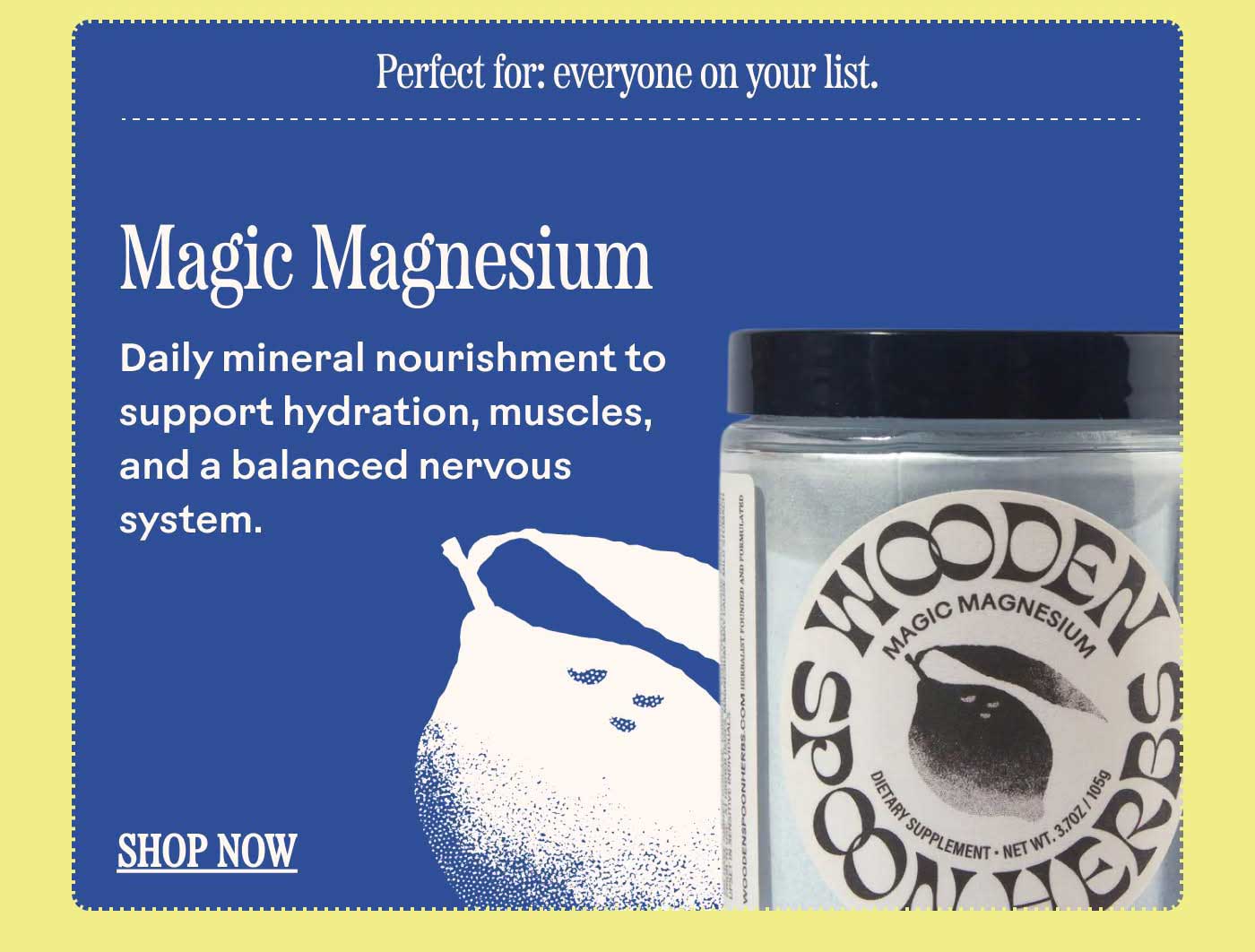 Magic Magnesium Daily mineral nourishment to support hydration, muscles, and a balanced nervous system. Perfect for: everyone on your list. SHOP NOW
