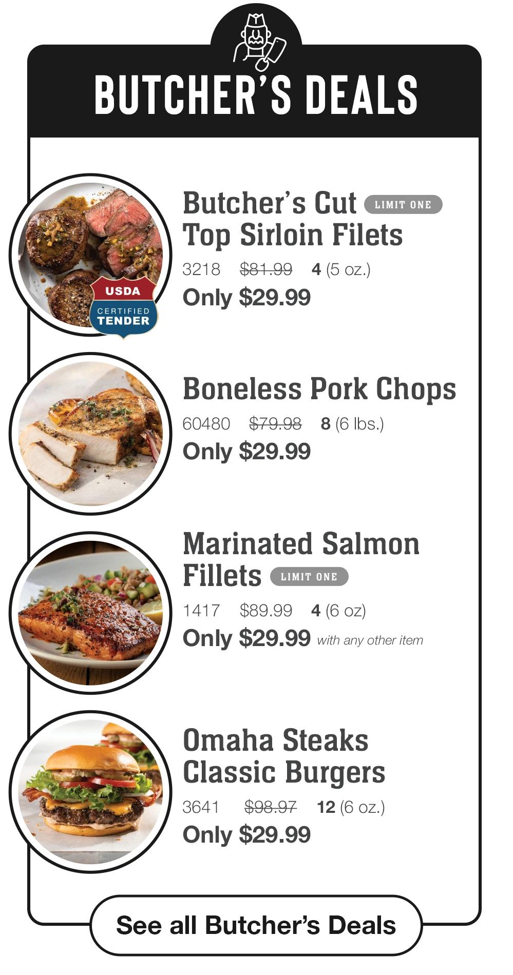 BUTCHER'S DEALS
USDA
CERTIFIED TENDER
Butcher's Cut
LIMIT ONE
Top Sirloin Filets
3218 $81.99 4 (5 oz.)
Only $29.99
Boneless Pork Chops
60480 $79.98 8 (6 Ibs.)
Only $29.99
Marinated Salmon
Fillets
LIMIT ONE
1417 $89.99
4(6 oz)
Only $29.99 with any other item
Omaha Steaks
Classic Burgers
3641
$98.97
12(6 OZ.)
Only $29.99
See all Butcher's Deals
