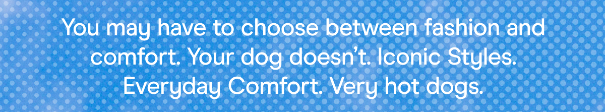 You may have to choose between fashion and comfort. Your dog doesn’t. Iconic Styles. Everyday Comfort. Very hot dogs.