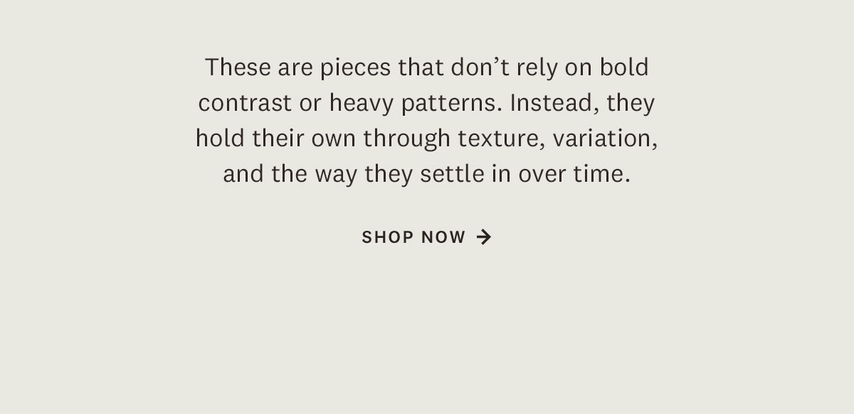 These are pieces that don't rely on bold contrast or heavy patterns. Instead they hold their own through texture, variation, and the way they settle in over time. Shop Now. 