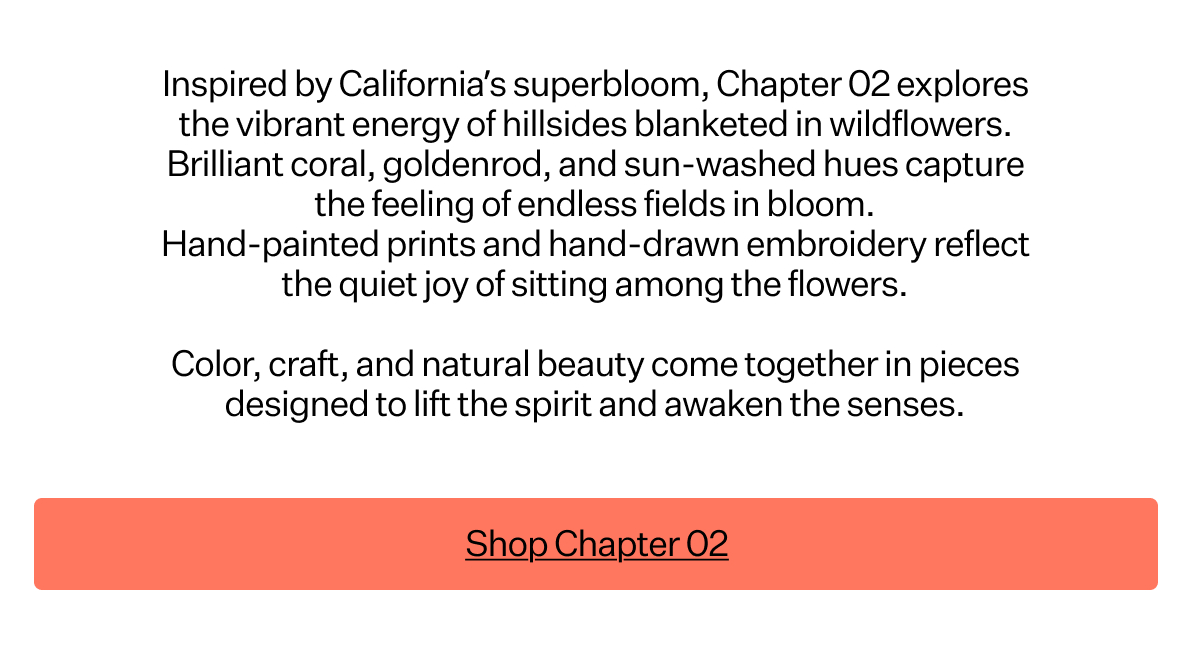 Inspired by California’s
 superbloom, Chapter 02 explores the vibrant energy of hillsides blanketed in wildflowers. Brilliant coral, goldenrod, and sun-washed hues capture the feeling of endless fields in bloom. Hand-painted prints and hand-drawn embroidery reflect the quiet joy of sitting among the flowers. Color, craft, and natural beauty come together in pieces designed to lift the spirit and awaken the senses.