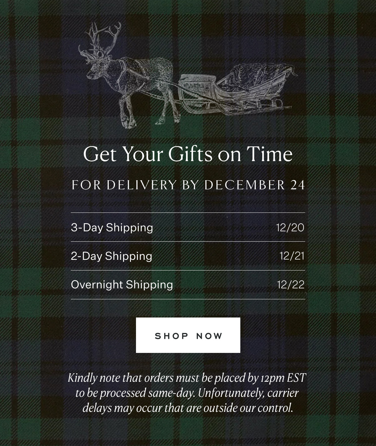 Get Your Gifts on Time. For delivery by December 24. 3-Day Shipping 12/20. 2-Day Shipping 12/21. Overnight Shipping 12/22. Shop Now. Kindly note that orders must be placed by 12pm EST to be processed same-day. Unfortunately, carrier delays may occur that are outside our control.
