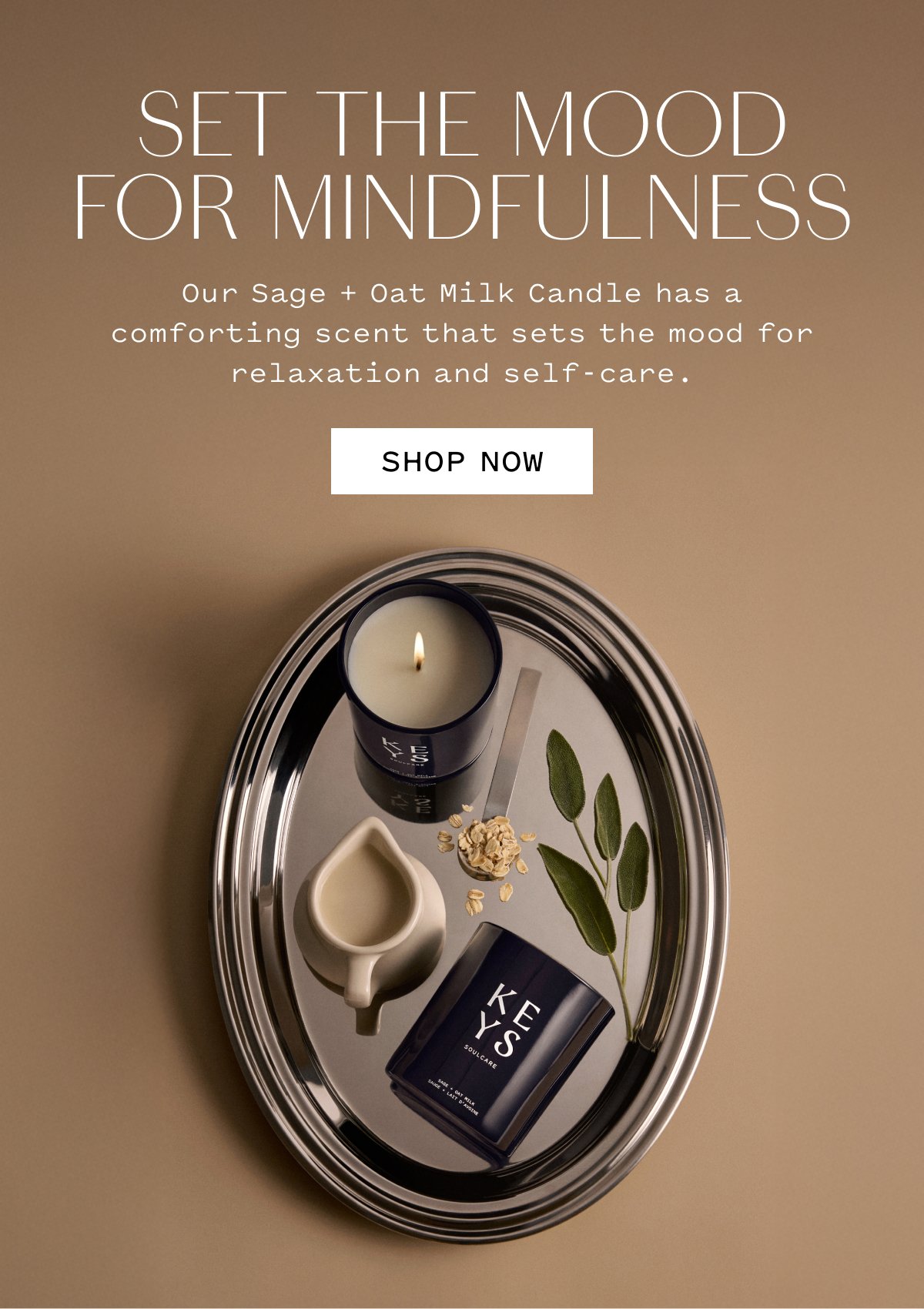 SET THE MOOD FOR MINDFULNESS  Our Sage + Oat Milk Candle has a comforting scent that sets the mood for relaxation and self-care.  SHOP NOW