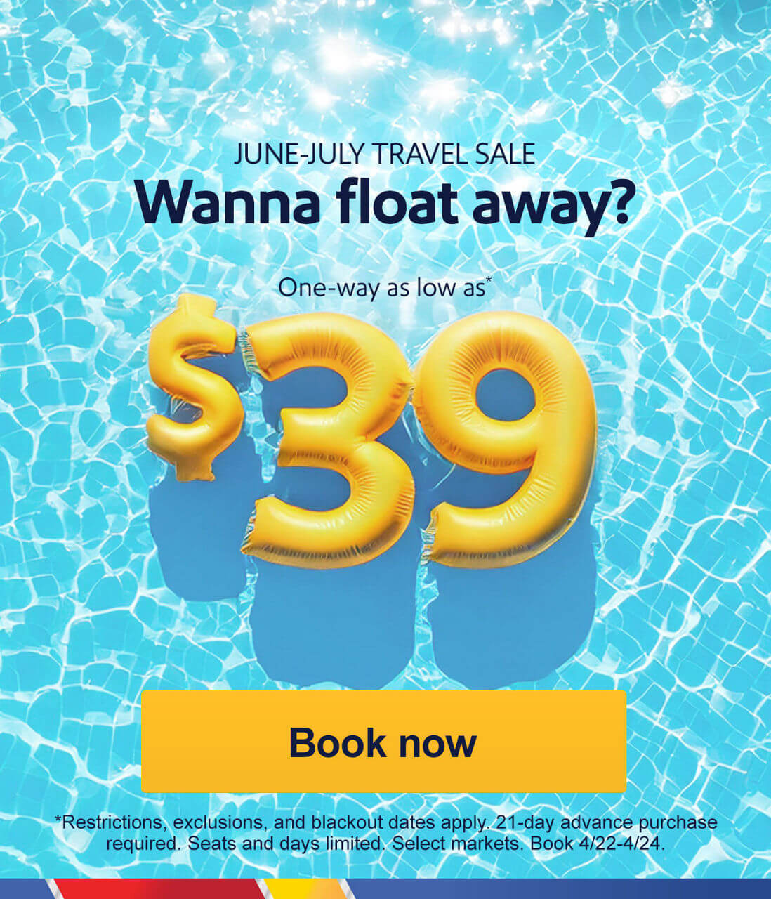 Wanna float away? One-way as low as* $39 *Restrictions, exclusions, and blackout dates apply. 21-day advance purchase required. Seats and days limited. Select markets. Book 4/22-4/24. [Book now]