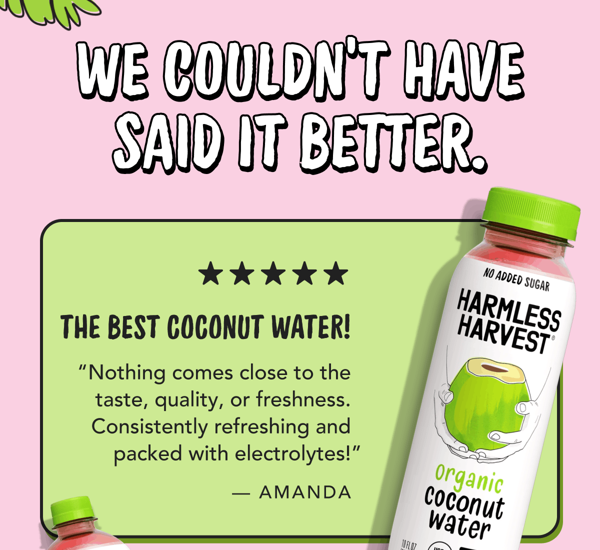 We couldn't have said it better | The best coconut water! - Nothing comes close to the taste, quality, or freshness. Consistently refreshing and packed with electrolytes!" - Amanda