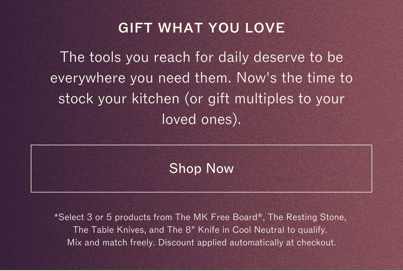 GIFT WHAT YOU LOVE  The tools you reach for daily deserve to be everywhere you reach for them. And it’s the time to stock your kitchen or gift multiples to your loved ones.  Shop Now  Valid 12/6–12/10. Cannot be combined with other offers. Excludes sets and bundles. Discount automatically applied at checkout.