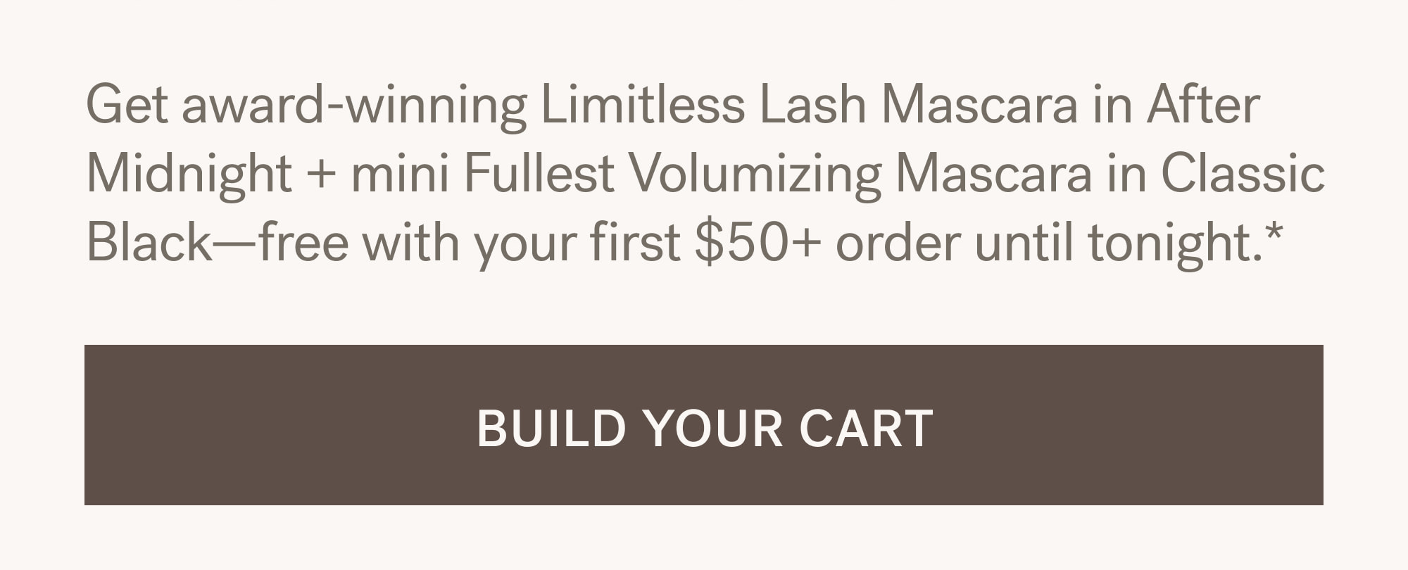 Get award-winning Limitless Lash Mascara in After Midnight + mini Fullest Volumizing Mascara in Classic Black—free with your first $50+ order until tonight.*. [ BUILD YOUR CART ]