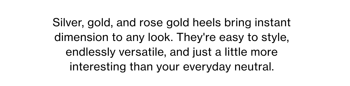 Silver, gold, and rose gold heels bring instant dimension to any look. They're easy to style, endlessly versatile, and just a little more interesting than your everyday neutral.