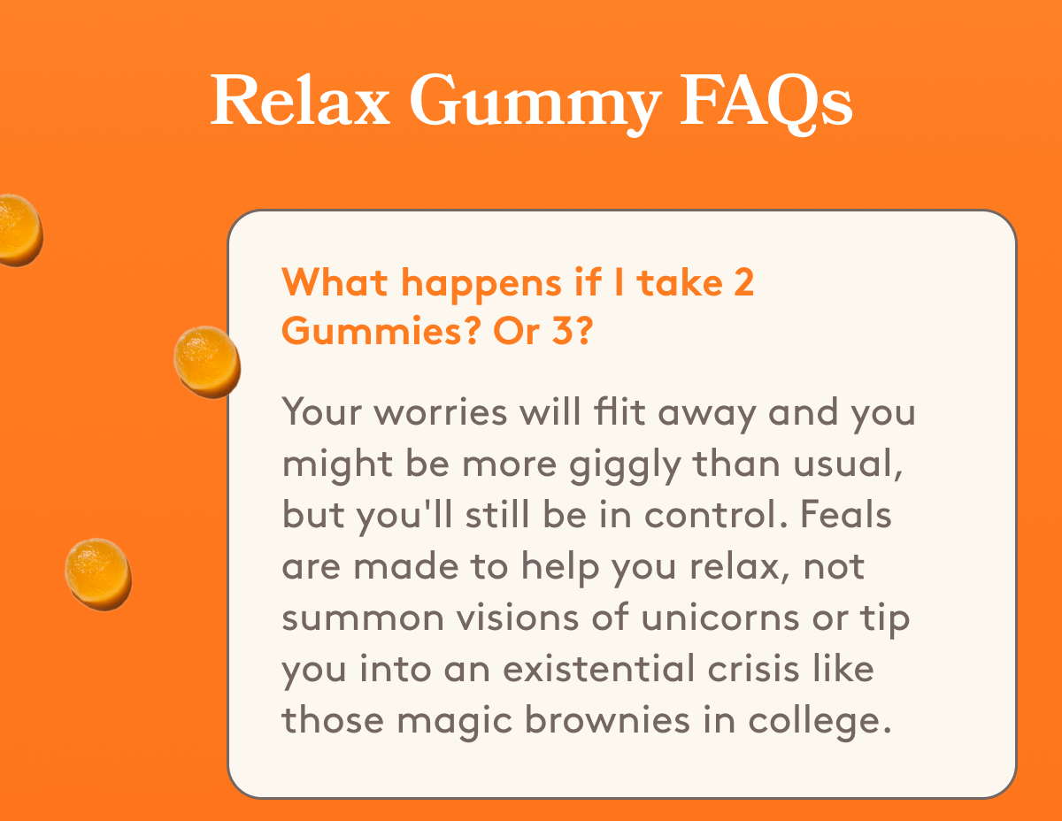 Relax Gummy FAQs | What happens if I take 2 Gummies? Or 3? Your worries will flit away and you might be more giggly than usual, but you'll still be in control. Feals are made to help you relax, not summon visions of unicorns or tip you into an existential crisis like those magic brownies in college.